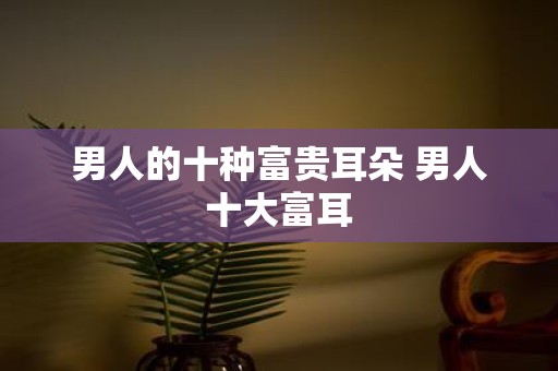 男人的十种富贵耳朵 男人十大富耳