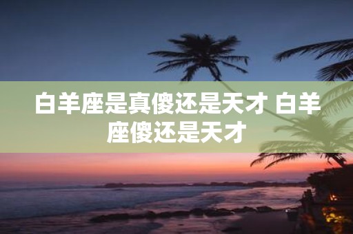 白羊座是真傻还是天才 白羊座傻还是天才