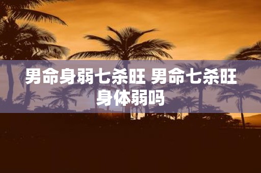 男命身弱七杀旺 男命七杀旺身体弱吗