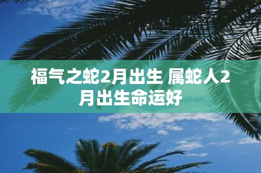 福气之蛇2月出生 属蛇人2月出生命运好