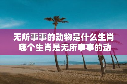 无所事事的动物是什么生肖 哪个生肖是无所事事的动物