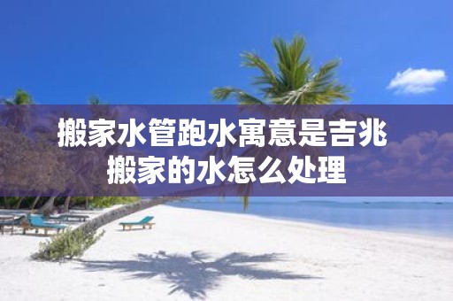 搬家水管跑水寓意是吉兆 搬家的水怎么处理