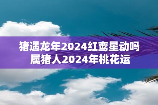 猪遇蛇年2025红鸾星动吗 属猪人2025年桃花运