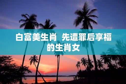 白富美生肖 先遭罪后享福的生肖女