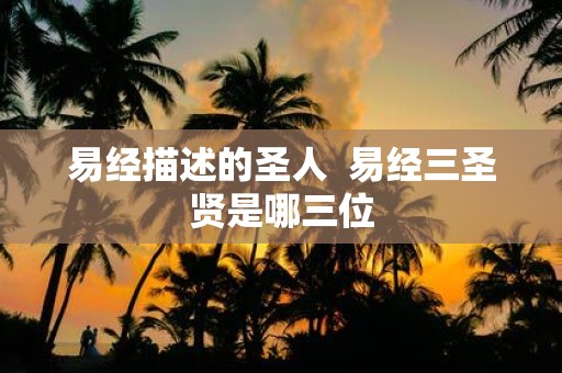 易经描述的圣人 易经三圣贤是哪三位