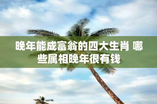 晚年能成富翁的四大生肖 哪些属相晚年很有钱