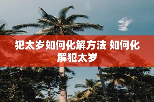 犯太岁如何化解方法 如何化解犯太岁