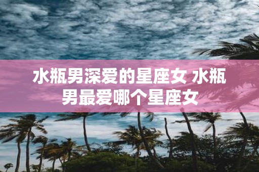 水瓶男深爱的星座女 水瓶男最爱哪个星座女
