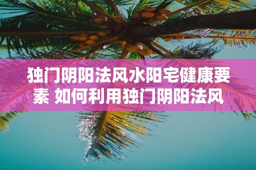 独门阴阳法风水阳宅健康要素 如何利用独门阴阳法风水提升阳宅健康