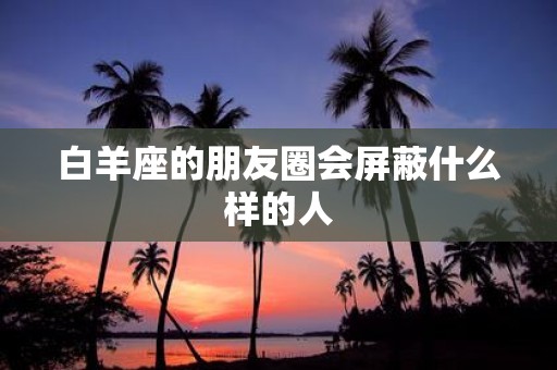 白羊座的朋友圈会屏蔽什么样的人