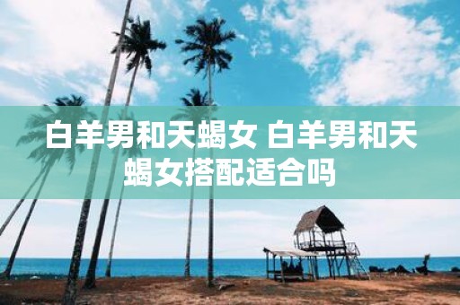 白羊男和天蝎女 白羊男和天蝎女搭配适合吗