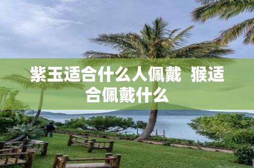 紫玉适合什么人佩戴 猴适合佩戴什么