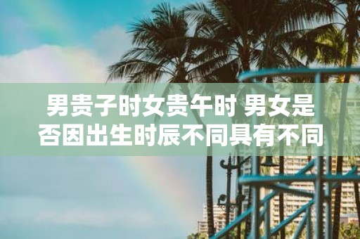 男贵子时女贵午时 男女是否因出生时辰不同具有不同的命运