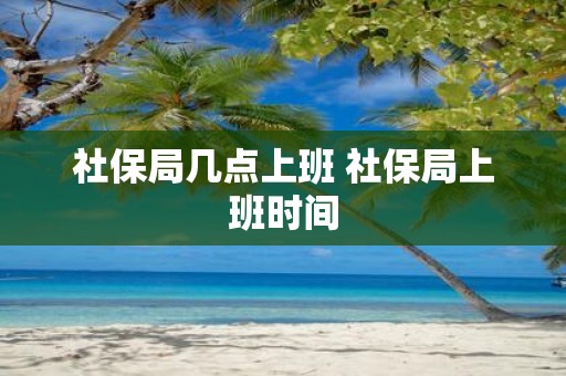 社保局几点上班 社保局上班时间