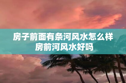 房子前面有条河风水怎么样 房前河风水好吗