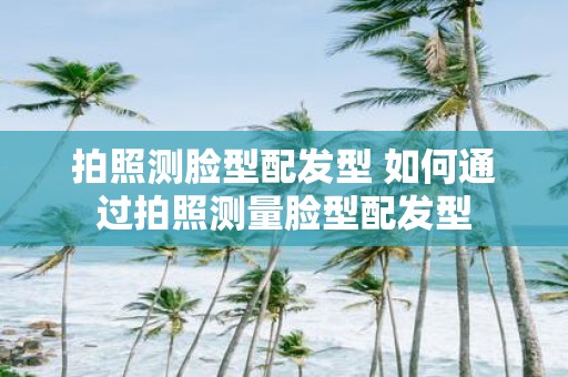 拍照测脸型配发型 如何通过拍照测量脸型配发型