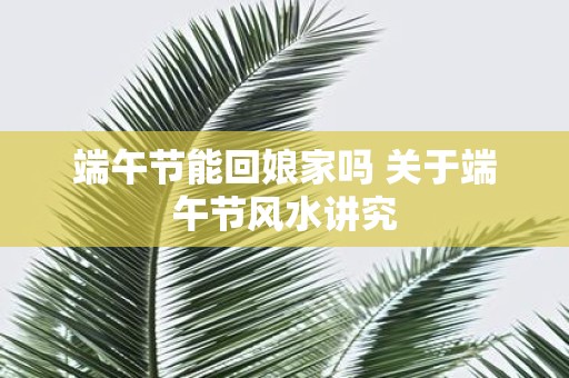 端午节能回娘家吗 关于端午节风水讲究