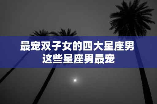 最宠双子女的四大星座男 这些星座男最宠