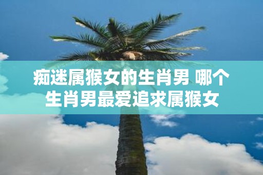 痴迷属猴女的生肖男 哪个生肖男最爱追求属猴女