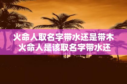 火命人取名字带水还是带木 火命人是该取名字带水还是带木