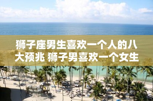 狮子座男生喜欢一个人的八大预兆 狮子男喜欢一个女生有哪些表现