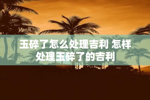 玉碎了怎么处理吉利 怎样处理玉碎了的吉利