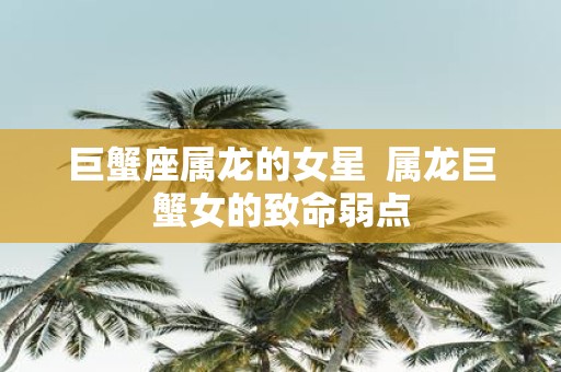 巨蟹座属龙的女星 属龙巨蟹女的致命弱点