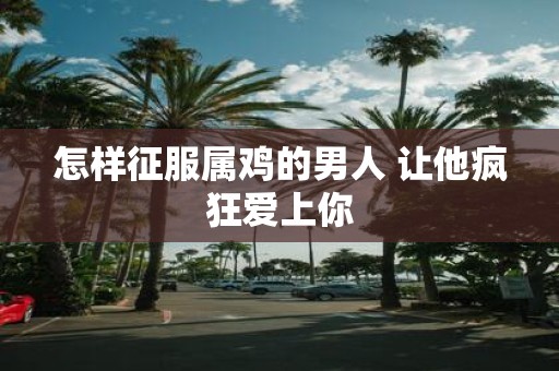 怎样征服属鸡的男人 让他疯狂爱上你