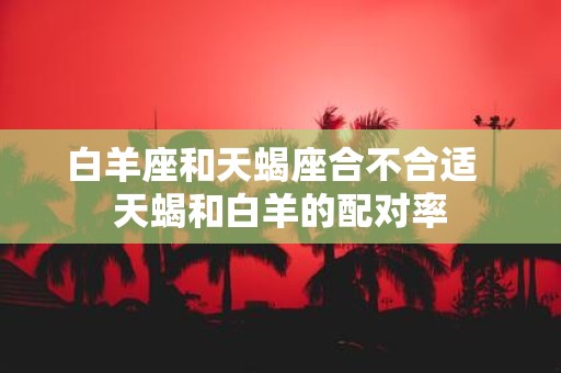白羊座和天蝎座合不合适 天蝎和白羊的配对率