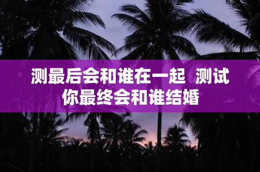 测最后会和谁在一起 测试你最终会和谁结婚