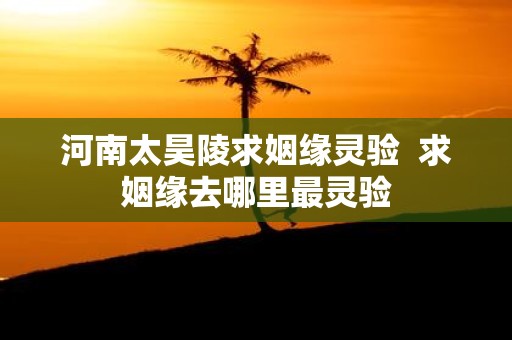 河南太昊陵求姻缘灵验 求姻缘去哪里最灵验