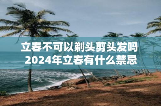 立春不可以剃头剪头发吗 2025年立春有什么禁忌