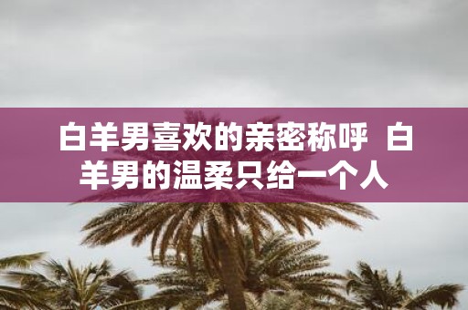 白羊男喜欢的亲密称呼 白羊男的温柔只给一个人