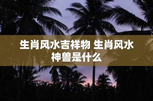 生肖风水吉祥物 生肖风水神兽是什么