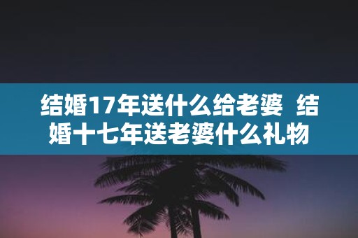 结婚17年送什么给老婆 结婚十七年送老婆什么礼物