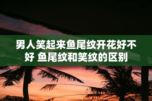 男人笑起来鱼尾纹开花好不好 鱼尾纹和笑纹的区别