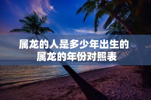 属龙的人是多少年出生的 属龙的年份对照表