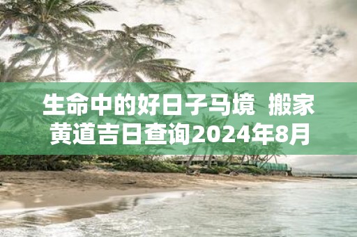 生命中的好日子马境 搬家黄道吉日查询2025年8月