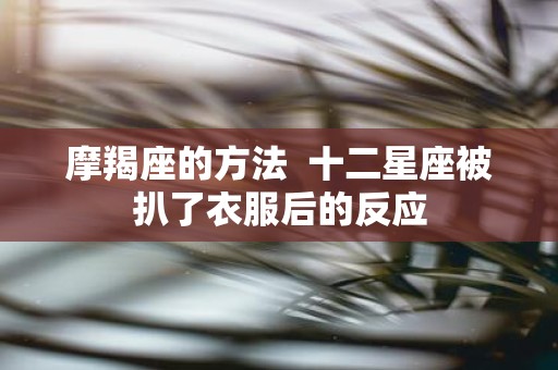 摩羯座的方法 十二星座被扒了衣服后的反应