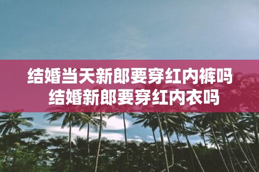 结婚当天新郎要穿红内裤吗 结婚新郎要穿红内衣吗