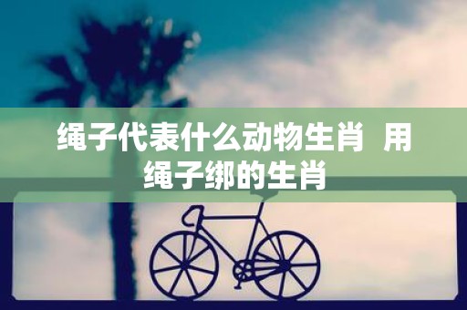 绳子代表什么动物生肖 用绳子绑的生肖
