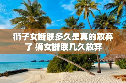 狮子女断联多久是真的放弃了 狮女断联几久放弃