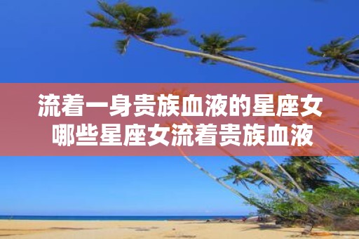 流着一身贵族血液的星座女 哪些星座女流着贵族血液