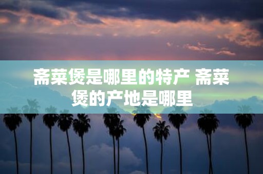 斋菜煲是哪里的特产 斋菜煲的产地是哪里