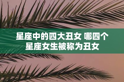 星座中的四大丑女 哪四个星座女生被称为丑女