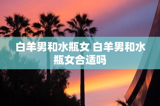 白羊男和水瓶女 白羊男和水瓶女合适吗