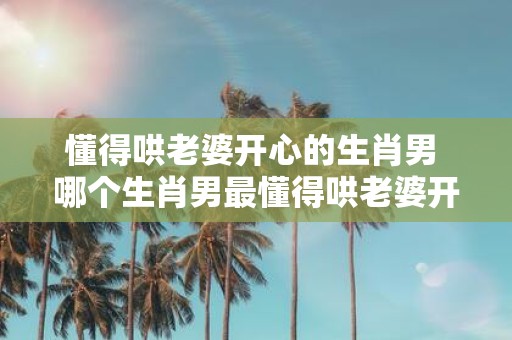 懂得哄老婆开心的生肖男 哪个生肖男最懂得哄老婆开心