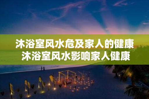 沐浴室风水危及家人的健康 沐浴室风水影响家人健康