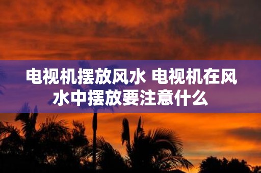 电视机摆放风水 电视机在风水中摆放要注意什么