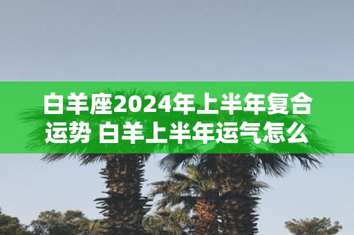 白羊座2024年上半年复合运势 白羊上半年运气怎么样